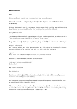Hell – The Truth
Hell.
Be careful ofwhat you do to your fellow men (even your enemies) because:
“Woe to the wicked! —it will go badly for them, for what they have done will bedone to them.”
(Isaiah 3:11)
I repeat, “what they’ve done” (e.g.beheading, burning others with fire etc) that “will be done to them”
(read this last verse carefully &literally –Obviously ifnot here, in Hell it’s definite).
Really?What is Hell?
There is a Hell (Gehenna, Sheol, Hades, Lake ofFire - any place ofpunishment in the afterlife) but it's
"not" eternal but serves as a painful cure to "destroy"the "evil in you".
Its punishments are "just"(fair) mainly inflicting the "pain"which "you've done to others literally".
Why is it not eternal?
His AwesomeWork on His Cross is One Reason why He is Able to cross the previously un-crossable
chasm to come and "Save"you from "your sins"... In "time" (long time generally).
Again?
Lord Jesus Christ is the Saviour Who alone can Save you out ofHell itself.
On that Day you'll realize why His Name means "Saviour".
To be Saved in this temporal life itself?
Believe Him!
Ok, why?Explanation?
Big sin/Small sin
Punishment in Hell is "painful" (equivalent to beating) but its severity and frequency depends on
"your own sins" which you've done(relative).
Big sins = more painful punishments whileSmall sins = merit less painful punishment as the Bible
reveals this truth in the verses below (literally):
"The servant who knows the master’s will and does not get ready or does not do what thema ster
wants will be beaten withmany blows. But the one who does notknow and does things deserving
punishment will be beaten withfew blows..."(Luke 12:47 - 48)
 