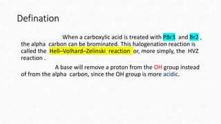 Defination
When a carboxylic acid is treated with PBr3 and Br2 ,
the alpha carbon can be brominated. This halogenation rea...