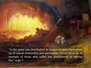 “In the same way that Sodom & Gomorrah gave themselves
up to sexual immorality and perversion, (they) serve as an
example of those who suffer the punishment of eternal
fire.” Jude 7
 