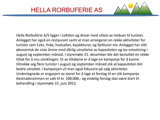 HELLA RORBUFERIE AS
Hella Rorbuferie A/S ligger i Lofoten og driver med utleie av rorbuer til turister.
Anlegget har også en restaurant samt at man arrangerer en rekke aktiviteter for
turister som f.eks. fiske, hvalsafari, kajakkturer, og fjellturer mv. Anlegget har slitt
økonomisk de siste årene med dårlig utnyttelse av kapasiteten og lav omsetning i
august og september måned. I styremøte 21. desember ble det besluttet en rekke
tiltak for å snu utviklingen. Et av tiltakene er å lage en kampanje for å kunne
tiltrekke seg flere turister i august og september måned slik at kapasiteten blir
bedre utnyttet. I kampanjen vil man også fokusere på salg aktiviteter.
Undertegnede er engasjert av styret for å lage et forslag til en slik kampanje.
Kostnadsrammen er satt til kr. 100.000,- og endelig forslag skal være klart til
behandling i styremøte 15. juni 2012.
 