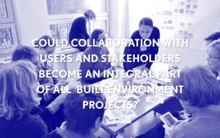 COULD COLLABORATION WITH
USERS AND STAKEHOLDERS
BECOME AN INTEGRAL PART
OF ALL BUILT ENVIRONMENT
PROJECTS?
 