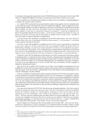 2
Ce montant a été augmenté une première fois de 49.065.000 euros par le biais de la loi du 12 juin 2004
relative à l’adaptation budgétaire du projet de construction d’une liaison routière avec la Sarre.
Afin d’expliquer les circonstances qui amènent au projet de loi sous rubrique, un bref historique de
l’évolution de ce projet routier est dressé.
Le 11 juillet 1967 le projet de loi ayant pour objet la création d’une grande voirie de communication
et d’un fonds des routes a été discuté au sein de la Chambre des Députés1. Dans le rapport de la com-
mission spéciale instituée à cet effet, le rapporteur a relevé que l’un des buts de ce projet de loi consistait
dans la volonté „de relier notre pays aux grandes voiries de communication de nos voisins par des
routes adaptées à celles qui se construisent le long de nos frontières“. A cette fin, le projet de loi a
prévu une procédure spéciale afin qu’il ne pût „y avoir aucune possibilité de perturber les tracés, de
freiner ou d’arrêter les travaux par des discussions de quelque nature qu’elles soient“. En effet, le
titre III de ladite loi règle la procédure d’expropriation.
La loi du 29 août 1972 modifiant et complétant la loi de 1967 a alors retenu „une route collectrice
du Sud, reliant entre elles les principales localités du bassin minier […] et sa jonction […] au réseau
routier allemand (Sarrebruck-Remich)“.
La loi du 31 août 1986 modifiant et complétant la loi de 1967 a pour sa part défini la construction
d’„une route collectrice du Sud, reliant entre elles les principales localités du bassin minier de
Bettembourg à Rodange, sa jonction au réseau autoroutier existant et ses raccordements aux princi-
paux sites industriels de la région“. Il en est découlé qu’à ce moment donné, la réalisation d’une liaison
avec la Sarre a été abandonnée bien que le Conseil d’Etat estimât qu’une telle „jonction directe ou
indirecte avec le réseau autoroutier de la Sarre continue de s’imposer, fût-ce à une date ultérieure“.
En date du 5 mars 1991 les démarches ont été lancées en vue de la construction d’une liaison routière
Luxembourg-Sarre. Le choix du tracé de la route à construire, notamment pour le passage de la Moselle,
a subi d’importantes modifications depuis le début du projet dans les années soixante-dix. Le 18 avril
1994 un accord a été signé avec les autorités allemandes pour la construction d’un pont à Schengen.
C’est par cet accord, approuvé par la loi du 18 août 1995, que la Collectrice du Sud a regagné sa
dimension internationale initiale.
Puis, par la loi du 31 juillet 1995 la liaison avec la Sarre a été réintégrée au programme de la loi
modifiée du 16 août 1967 ayant pour objet la création d’une grande voirie de communication et d’un
fonds des routes. En d’autres termes, la planification d’une route reliant le réseau luxembourgeois avec
celui de l’Allemagne a pu être entamée.
Cette loi a transposé en même temps en droit national la directive 85/337/CEE concernant l’évalua-
tion des incidences de certains projets publics et privés sur l’environnement. Le législateur a estimé à
ce moment que d’un point de vue purement formel, la directive ne serait pas applicable à la dernière
version de la collectrice du Sud dont la construction resterait subordonnée à la législation antérieure.
Au vu de cette situation essentiellement transitoire, le Gouvernement de l’époque a dès lors pallié à
cette situation par l’élaboration d’un ensemble d’études d’impact non prévues par la loi. Une première
information du public a été faite dans le cadre de réunions publiques organisées par le Ministère des
Travaux publics.
En ce qui est de la directive 85/337/CEE, elle prévoit que de manière générale „[l]es Etats membres
prennent les dispositions nécessaires pour que, avant l’octroi de l’autorisation, les projets susceptibles
d’avoir des incidences notables sur l’environnement, notamment en raison de leur nature, de leurs
dimensions ou de leur localisation, soient soumis à une évaluation en ce qui concerne leurs inci-
dences.“ Elle fixe aussi les conditions pour que ladite directive ne soit pas applicable. En effet, „il ne
convient pas d’appliquer la présente directive aux projets qui sont adoptés en détail par un acte légis-
latif national spécifique, les objectifs poursuivis par la présente directive, y compris l’objectif de la
mise à disposition d’informations, étant atteints à travers la procédure législative“.
Selon le rapport de la Commission des Travaux publics du 18 octobre 2001, „[l]es autorités luxem-
bourgeoises arguaient que le projet constituait un acte législatif national spécifique adopté en détail
au sens de l’article 5 de la directive 85/337/CEE et que partant cette directive n’était pas applicable“2.
1	 Par la suite, la loi du 16 août 1967 ayant pour objet la création d’une grande voirie de communication et d’un fonds des
routes est désignée par l’intitulé „la loi de 1967“.
2	 Citation du rapport de la Commission des Travaux publics du 18 octobre 2001 au sujet du projet de loi relatif à la construction
d’une liaison routière avec la Sarre.
 