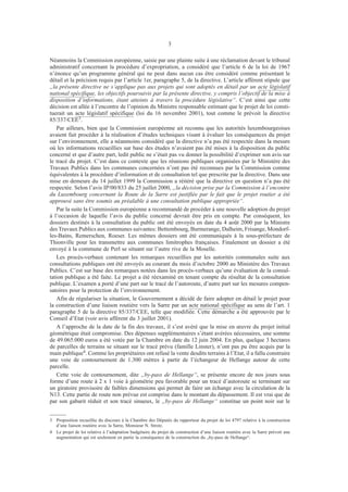 3
Néanmoins la Commission européenne, saisie par une plainte suite à une réclamation devant le tribunal
administratif concernant la procédure d’expropriation, a considéré que l’article 6 de la loi de 1967
n’énonce qu’un programme général qui ne peut dans aucun cas être considéré comme présentant le
détail et la précision requis par l’article 1er, paragraphe 5, de la directive. L’article afférent stipule que
„la présente directive ne s’applique pas aux projets qui sont adoptés en détail par un acte législatif
national spécifique, les objectifs poursuivis par la présente directive, y compris l’objectif de la mise à
disposition d’informations, étant atteints à travers la procédure législative“. C’est ainsi que cette
décision est allée à l’encontre de l’opinion du Ministre responsable estimant que le projet de loi consti-
tuerait un acte législatif spécifique (loi du 16 novembre 2001), tout comme le prévoit la directive
85/337/CEE3.
Par ailleurs, bien que la Commission européenne ait reconnu que les autorités luxembourgeoises
avaient fait procéder à la réalisation d’études techniques visant à évaluer les conséquences du projet
sur l’environnement, elle a néanmoins considéré que la directive n’a pas été respectée dans la mesure
où les informations recueillies sur base des études n’avaient pas été mises à la disposition du public
concerné et que d’autre part, ledit public ne s’était pas vu donner la possibilité d’exprimer son avis sur
le tracé du projet. C’est dans ce contexte que les réunions publiques organisées par le Ministère des
Travaux Publics dans les communes concernées n’ont pas été reconnues par la Commission comme
équivalentes à la procédure d’information et de consultation tel que prescrite par la directive. Dans une
mise en demeure du 14 juillet 1999 la Commission a réitéré que la directive en question n’a pas été
respectée. Selon l’avis IP/00/833 du 25 juillet 2000, „la décision prise par la Commission à l’encontre
du Luxembourg concernant la Route de la Sarre est justifiée par le fait que le projet routier a été
approuvé sans être soumis au préalable à une consultation publique appropriée“.
Par la suite la Commission européenne a recommandé de procéder à une nouvelle adoption du projet
à l’occasion de laquelle l’avis du public concerné devrait être pris en compte. Par conséquent, les
dossiers destinés à la consultation du public ont été envoyés en date du 4 août 2000 par la Ministre
des Travaux Publics aux communes suivantes: Bettembourg, Burmerange, Dalheim, Frisange, Mondorf-
les-Bains, Remerschen, Roeser. Les mêmes dossiers ont été communiqués à la sous-préfecture de
Thionville pour les transmettre aux communes limitrophes françaises. Finalement un dossier a été
envoyé à la commune de Perl se situant sur l’autre rive de la Moselle.
Les procès-verbaux contenant les remarques recueillies par les autorités communales suite aux
consultations publiques ont été envoyés au courant du mois d’octobre 2000 au Ministère des Travaux
Publics. C’est sur base des remarques notées dans les procès-verbaux qu’une évaluation de la consul-
tation publique a été faite. Le projet a été réexaminé en tenant compte du résultat de la consultation
publique. L’examen a porté d’une part sur le tracé de l’autoroute, d’autre part sur les mesures compen-
satoires pour la protection de l’environnement.
Afin de régulariser la situation, le Gouvernement a décidé de faire adopter en détail le projet pour
la construction d’une liaison routière vers la Sarre par un acte national spécifique au sens de l’art. 1
paragraphe 5 de la directive 85/337/CEE, telle que modifiée. Cette démarche a été approuvée par le
Conseil d’Etat (voir avis afférent du 3 juillet 2001).
A l’approche de la date de la fin des travaux, il s’est avéré que la mise en œuvre du projet initial
géométrique était compromise. Des dépenses supplémentaires s’étant avérées nécessaires, une somme
de 49.065.000 euros a été votée par la Chambre en date du 12 juin 2004. En plus, quelque 3 hectares
de parcelles de terrains se situant sur le tracé prévu (famille Linster), n’ont pas pu être acquis par la
main publique4. Comme les propriétaires ont refusé la vente desdits terrains à l’Etat, il a fallu construire
une voie de contournement de 1.300 mètres à partir de l’échangeur de Hellange autour de cette
parcelle.
Cette voie de contournement, dite „by-pass de Hellange“, se présente encore de nos jours sous
forme d’une route à 2 x 1 voie à géométrie peu favorable pour un tracé d’autoroute se terminant sur
un giratoire provisoire de faibles dimensions qui permet de faire un échange avec la circulation de la
N13. Cette partie de route non prévue est comprise dans le montant du dépassement. Il est vrai que de
par son gabarit réduit et son tracé sinueux, le „by-pass de Hellange“ constitue un point noir sur le
3	 Proposition recueillie du discours à la Chambre des Députés du rapporteur du projet de loi 4797 relative à la construction
d’une liaison routière avec la Sarre, Monsieur N. Strotz.
4	 Le projet de loi relative à l’adaptation budgétaire du projet de construction d’une liaison routière avec la Sarre prévoit une
augmentation qui est seulement en partie la conséquence de la construction du „by-pass de Hellange“.
 