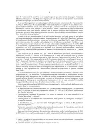 4
tracé de l’autoroute A13, aussi bien au niveau de la capacité que de la sécurité des usagers. Finalement
l’Etat luxembourgeois a été obligé de s’engager dans une procédure d’expropriation à ce moment,
procédure marquée par plus d’un rebondissement.
A ce sujet il est également renvoyé au rapport de la Commission parlementaire des Travaux publics
du 19 avril 2004 au sujet du projet de loi 5267 relative à l’adaptation budgétaire du projet de construc-
tion d’une liaison routière avec la Sarre soulignant que „[d]ans le contexte de l’acquisition du terrain
Linster pour cause d’utilité publique, il a été proposé d’étudier l’opportunité de légiférer en matière
d’expropriation pour cause d’utilité publique, afin de pouvoir introduire dans la législation luxem-
bourgeoise le concept d’une mise en possession provisoire dans des délais raisonnables sans toutefois
léser les intérêts des propriétaires.“
L’article 16 de la Constitution a été révisé par la loi du 24 octobre 2007 dans le sens qu’une indem-
nité juste ne doit plus être payée au préalable. Suite au jugement du 8 juillet 2009, dans lequel le tribunal
d’arrondissement de Luxembourg a retenu que le règlement grand-ducal du 28 mars 2002 portant
approbation des plans des parcelles sujettes à emprise et de la liste des propriétaires était dépourvu de
force obligatoire et ne pouvait dès lors être invoqué, celui-ci a été republié en date du 15 octobre 2009
et les documents d’expropriation des parcelles indisponibles et faisant l’objet du litige ont été déposés
en date du 3 août 2010. Par jugement du 21 décembre 2011, le tribunal d’arrondissement a donné suite
à la procédure d’expropriation et a ordonné le commencement de l’expertise des terrains au 27 janvier
2012.
Ce n’est qu’en date du 19 mars 2013 que l’arrêté n° 96/13 rendu par la Cour constitutionnelle a
énoncé que „l’article 27, alinéa 4, de la loi modifiée du 16 août 1967 ayant pour objet la création
d’une grande voirie de communication et d’un fonds des routes [impossibilité de recours]5 n’est pas
contraire à l’article 10bis, paragraphe 1er, de la Constitution [égalité des Luxembourgeois devant la
loi]6“. Vu que „le législateur a réalisé un juste équilibre entre le droit de propriété, d’une part, et le
droit et l’obligation des pouvoirs publics de réaliser des infrastructures d’utilité publique, d’autre
part“, la Cour constitutionnelle a estimé que l’impossibilité de recours a été bien fondée dans ce cas,
sans qu’elle ne fût allée à l’encontre des droits prévus par la Constitution en ce qui concerne l’indem-
nisation en cas d’expropriation. En d’autres termes, le recours des propriétaires en question a été sans
base légale.
C’est alors en date du 2 mai 2013 que le tribunal d’arrondissement de Luxembourg a ordonné l’envoi
en possession de l’Etat des terrains à Hellange nécessaires à la finalisation de la liaison avec la Sarre.
Cette décision a fait donc en sorte que les études de terrain et les travaux de construction puissent être
entamés afin de démolir le contournement provisoire et de construire, comme initialement prévu,
l’échangeur de Hellange avec raccordement à l’autoroute A13 et à la route nationale N13, maillon
manquant à réaliser dans le cadre de la liaison autoroutière avec la Sarre.
L’enveloppe additionnelle de 34.200.000 euros, imputable sur les crédits du Fonds des Routes, devra
permettre donc les travaux suivants:
–	 la construction de l’échangeur de Hellange avec raccordement à l’autoroute A13 et à la route natio-
nale N13 ainsi que la construction du passage inférieur OA VIIA au PK 1.900 avec rétablissement
des chemins agricoles;
–	 l’aménagement d’un bassin de rétention à ciel ouvert en contrebas de la route nationale N13 au
lieu-dit „Kuebelach“-„Belgrad“;
–	 l’aménagement du raccordement à la voirie nationale par le giratoire de Hellange sur la route N13
en sortie d’autoroute;
–	 la démolition du „by-pass“ provisoire entre Hellange et Frisange et la remise en état des terrains
agricoles empruntés;
–	 les travaux nécessaires pour l’adoption du système d’assainissement de l’amenée des eaux dans le
„Thalweg Hiergerterweier/Leiteschbach/Schetzwiss“.
Bien que l’enveloppe budgétaire des crédits mise à disposition par les lois de financement de 2001
et 2004 ne soit pas complètement épuisée, les crédits restants sont insuffisants pour finaliser les travaux
5	 L’article 27 de la loi de 1967 prévoit entre autres que „[c]e jugement ainsi que celui rendu en conformité de l’article précédent
n’est susceptible d’aucun recours.“
6	 Ledit article mentionne que „[l]es Luxembourgeois sont égaux devant la loi.“
 