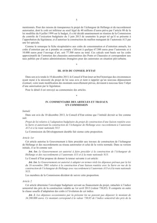 5
mentionnés. Pour des raisons de transparence le projet de l’échangeur de Hellange et du raccordement
autoroutier, dont le coût est inférieur au seuil légal de 40 millions d’euros prévu par l’article 80 de la
loi modifiée du 8 juillet 1999 sur le budget, il a été décidé unanimement en réunion de la Commission
du contrôle de l’exécution budgétaire du 3 juin 2013 de soumettre le projet tel qu’il se présente à
l’approbation du législateur, et d’autoriser la construction du maillon manquant de l’autoroute A13 par
une loi spéciale.
Comme le remarque la fiche récapitulative aux coûts de consommation et d’entretien annuels, les
coûts d’entretien par an à prendre en compte s’élèvent à quelque 67.500 euros pour l’autoroute et à
10.000 euros pour l’ouvrage d’art, soit 77.500 euros au total. Ces calculs sont basés sur les coûts
approximatifs de l’entretien des chaussées autoroutières des Ponts et Chaussées et correspondent aux
taux publiés par d’autres administrations étrangères pour des autoroutes en situation péri-urbaine.
*
III. AVIS DU CONSEIL D’ETAT
Dans son avis rendu le 10 décembre 2013, le Conseil d’Etat émet un bref historique des circonstances
ayant mené à la nécessité du projet de loi sous avis et tient à rappeler qu’un nouveau dépassement
éventuel, voire toute modification des montants nouvellement prévus, devraient à nouveau faire l’objet
d’une autorisation par le législateur.
Pour le détail il est renvoyé au commentaire des articles.
*
IV. COMMENTAIRE DES ARTICLES ET TRAVAUX
EN COMMISSION
Intitulé
Dans son avis du 10 décembre 2013, le Conseil d’Etat estime que l’intitulé devrait se lire comme
suit:
	 Projet de loi relative à l’adaptation budgétaire du projet de construction d’une liaison routière avec
la Sarre et autorisant la construction de l’échangeur de Hellange avec raccordement à l’autoroute
A13 et à la route nationale N13
La Commission du Développement durable fait sienne cette proposition.
Article 1er
Cet article autorise le Gouvernement à faire procéder aux travaux de construction de l’échangeur
de Hellange et des raccordements au réseau autoroutier et celui de la voirie normale. Dans sa version
initiale, il se lit comme suit:
Art. 1er. Le Gouvernement est autorisé à faire procéder à la construction de l’échangeur de
Hellange et des raccordements à l’autoroute A13 et à la route nationale N13.
Le Conseil d’Etat propose de donner la teneur suivante à cet article:
Art. 1er. Le Gouvernement est autorisé à adapter en termes réels les dépenses prévues par la loi
du 16 novembre 2001 relative à la construction d’une liaison routière avec la Sarre en vue de la
construction de l’échangeur de Hellange avec raccordement à l’autoroute A13 et à la route nationale
N13.
Les membres de la Commission décident de suivre cette proposition.
Article 2
Cet article détermine l’enveloppe budgétaire servant au financement du projet, rattachée à l’indice
semestriel des prix de la construction valable au 1er avril 2013 (valeur 730,85). Il comporte en outre
la clause usuelle d’adaptation des coûts à l’évolution de cet indice.
Art. 2. Les dépenses occasionnées par la présente loi ne peuvent pas dépasser le montant de
34.200.000 euros. Ce montant correspond à la valeur 730,85 de l’indice semestriel des prix de la
 