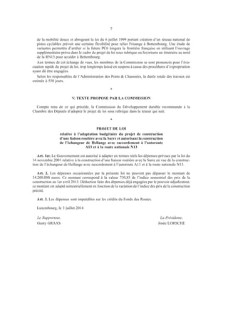 7
de la mobilité douce et abrogeant la loi du 6 juillet 1999 portant création d’un réseau national de
pistes cyclables prévoit une certaine flexibilité pour relier Frisange à Bettembourg. Une étude de
variantes permettra d’arrêter si la future PC6 longera la frontière française en utilisant l’ouvrage
supplémentaire prévu dans le cadre du projet de loi sous rubrique ou favorisera un itinéraire au nord
de la RN13 pour accéder à Bettembourg.
Aux termes de cet échange de vues, les membres de la Commission se sont prononcés pour l’éva-
cuation rapide du projet de loi, trop longtemps laissé en suspens à cause des procédures d’expropriation
ayant dû être engagées.
Selon les responsables de l’Administration des Ponts & Chaussées, la durée totale des travaux est
estimée à 550 jours.
*
V. TEXTE PROPOSE PAR LA COMMISSION
Compte tenu de ce qui précède, la Commission du Développement durable recommande à la
Chambre des Députés d’adopter le projet de loi sous rubrique dans la teneur qui suit:
*
PROJET DE LOI
relative à l’adaptation budgétaire du projet de construction
d’une liaison routière avec la Sarre et autorisant la construction
de l’échangeur de Hellange avec raccordement à l’autoroute
A13 et à la route nationale N13
Art. 1er. Le Gouvernement est autorisé à adapter en termes réels les dépenses prévues par la loi du
16 novembre 2001 relative à la construction d’une liaison routière avec la Sarre en vue de la construc-
tion de l’échangeur de Hellange avec raccordement à l’autoroute A13 et à la route nationale N13.
Art. 2. Les dépenses occasionnées par la présente loi ne peuvent pas dépasser le montant de
34.200.000 euros. Ce montant correspond à la valeur 730,85 de l’indice semestriel des prix de la
construction au 1er avril 2013. Déduction faite des dépenses déjà engagées par le pouvoir adjudicateur,
ce montant est adapté semestriellement en fonction de la variation de l’indice des prix de la construction
précité.
Art. 3. Les dépenses sont imputables sur les crédits du Fonds des Routes.
Luxembourg, le 3 juillet 2014
	Le Rapporteur,	 La Présidente,
	Gusty GRAAS	 Josée LORSCHE
 