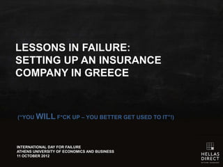 LESSONS IN FAILURE:
SETTING UP AN
INSURANCE COMPANY IN
GREECE

(“YOU    WILL       F*CK UP – YOU BETTER GET USED TO IT”!)




INTERNATIONAL DAY FOR FAILURE
ATHENS UNIVERSITY OF ECONOMICS AND BUSINESS
11 OCTOBER 2012
 