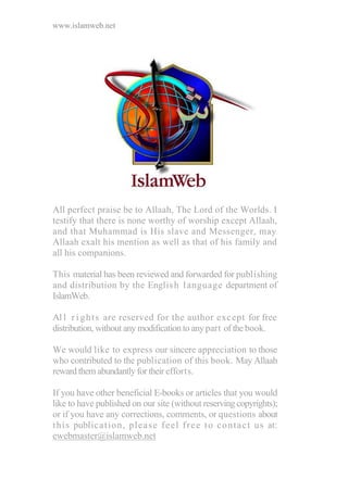 www.islamweb.net
All perfect praise be to Allaah, The Lord of the Worlds. I
testify that there is none worthy of worship except Allaah,
and that Muhammad is His slave and Messenger, may
Allaah exalt his mention as well as that of his family and
all his companions.
This material has been reviewed and forwarded for publishing
and distribution by the English language department of
IslamWeb.
Al l r i ghts are reserved for the author except for free
distribution, without any modification to anypart of the book.
We would like to express our sincere appreciation to those
who contributed to the publication of this book. May Allaah
reward them abundantly for theirefforts.
If you have other beneficial E-books or articles that you would
like to have published on our site (without reserving copyrights);
or if you have any corrections, comments, or questions about
this publication, please feel free to contact us at:
ewebmaster@islamweb.net
 
