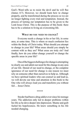 How in Hell Can I Change? 43
God’s Word tells us to resist the devil and he will ﬂee
(James 4:7). However, we should learn how to change
properly, and be transformed during the process so we are
no longer ﬁghting every trial and temptation. Instead, the
process of turning our temptation has to be given to the
Lord Jesus Christ. This is the purpose of this book: there
has to be a solution to living an overcoming life.
WHAT DO YOU NEED TO CHANGE?
Everyone needs a change in his or her life, in some
area, at some time. This is where so much confusion lies
within the Body of Christ today. What should you attempt
to change in your life? What areas should you simply be
content with as they are? What areas are truly sin? And
ﬁnally, how do you either change yourself or change the
speciﬁc areas in your life?
Oneofthebiggestchallengesforchangeisattempting
to clearly see and admit our need for the change in any area
of our life. Denial of our need to change, or the complete
ignorance of our need for change is one reason we must
rely on someone other than ourselves to help us. Although
we have spiritual leaders who can counsel us and lead us,
we will devote our time and attention in this book to the
One who will always lead you and transform you without
fail… Jesus Christ.
*****
Snyder had been a drug addict ever since his teenage
years. The addiction only led to deeper problems within
his life as he dove deeper into depression. Shame and guilt
fueled his hopelessness. He knew something in his life
needed changing.
 