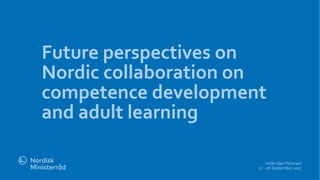 Future perspectives on
Nordic collaboration on
competence development
and adult learning
Helle Glen Petersen
27 - 28 September 2017
 