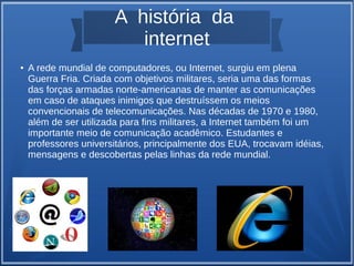A história da 
internet 
● A rede mundial de computadores, ou Internet, surgiu em plena 
Guerra Fria. Criada com objetivos militares, seria uma das formas 
das forças armadas norte-americanas de manter as comunicações 
em caso de ataques inimigos que destruíssem os meios 
convencionais de telecomunicações. Nas décadas de 1970 e 1980, 
além de ser utilizada para fins militares, a Internet também foi um 
importante meio de comunicação acadêmico. Estudantes e 
professores universitários, principalmente dos EUA, trocavam idéias, 
mensagens e descobertas pelas linhas da rede mundial. 
 
