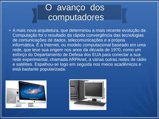 O avanço dos 
computadores 
● A mais nova arquitetura, que determinou a mais recente evolução da 
Computação foi o resultado da rápida convergência das tecnologias 
de comunicações de dados, telecomunicações e a própria 
informática. É a Internet, ou modelo computacional baseado em uma 
rede, que teve sua origem nos anos da década de 1970, como um 
esforço do Departamento de Defesa dos EUA para conectar a sua 
rede experimental, chamada ARPAnet, a várias outras redes de rádio 
e satélites. Espalhou-se logo em seguida nos meios acadêmicos e 
está bastante popularizada. 
 