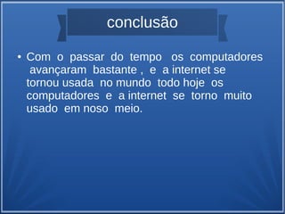 conclusão 
● Com o passar do tempo os computadores 
avançaram bastante , e a internet se 
tornou usada no mundo todo hoje os 
computadores e a internet se torno muito 
usado em noso meio. 
