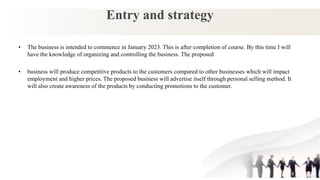 Entry and strategy
• The business is intended to commence in January 2023. This is after completion of course. By this time I will
have the knowledge of organizing and controlling the business. The proposed
• business will produce competitive products to the customers compared to other businesses which will impact
employment and higher prices. The proposed business will advertise itself through personal selling method. It
will also create awareness of the products by conducting promotions to the customer.
 