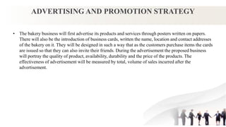 ADVERTISING AND PROMOTION STRATEGY
• The bakery business will first advertise its products and services through posters written on papers.
There will also be the introduction of business cards, written the name, location and contact addresses
of the bakery on it. They will be designed in such a way that as the customers purchase items the cards
are issued so that they can also invite their friends. During the advertisement the proposed business
will portray the quality of product, availability, durability and the price of the products. The
effectiveness of advertisement will be measured by total, volume of sales incurred after the
advertisement.
 
