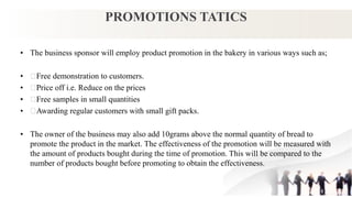 PROMOTIONS TATICS
• The business sponsor will employ product promotion in the bakery in various ways such as;
• Free demonstration to customers.
• Price off i.e. Reduce on the prices
• Free samples in small quantities
• Awarding regular customers with small gift packs.
• The owner of the business may also add 10grams above the normal quantity of bread to
promote the product in the market. The effectiveness of the promotion will be measured with
the amount of products bought during the time of promotion. This will be compared to the
number of products bought before promoting to obtain the effectiveness.
 
