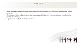 CHAPTER 3
• In this chapter I have stated the duties and responsibilities of the manager are highlighted including those of other
personnel.
• Recruitment, training and promotions requirements are explained as well as remuneration and incentives to be
given to the personnel.
• Legal requirements for the start-up are outlined.
 