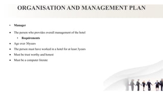 ORGANISATION AND MANAGEMENT PLAN
• Manager
 The person who provides overall management of the hotel
• Requirements
 Age over 30years
 The person must have worked in a hotel for at least 3years
 Must be trust worthy and honest
 Must be a computer literate
 