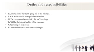 Duties and responsibilities
• I.Approve all the payments going out of the business
• II.Will be the overall manager of the business
• III.The one who calls and chairs the staff meetings
• IV.Will be the internal auditor of the business
• V.Recruiting of employees
• VI.Implementation of decisions accordingly
 