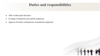 Duties and responsibilities
 Able to make quick decisions
 In charge of production unit and the employees
 Approves the daily working hours of production employees
 