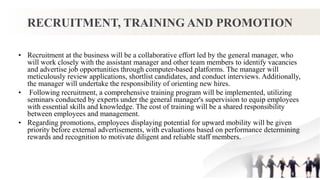 RECRUITMENT, TRAINING AND PROMOTION
• Recruitment at the business will be a collaborative effort led by the general manager, who
will work closely with the assistant manager and other team members to identify vacancies
and advertise job opportunities through computer-based platforms. The manager will
meticulously review applications, shortlist candidates, and conduct interviews. Additionally,
the manager will undertake the responsibility of orienting new hires.
• Following recruitment, a comprehensive training program will be implemented, utilizing
seminars conducted by experts under the general manager's supervision to equip employees
with essential skills and knowledge. The cost of training will be a shared responsibility
between employees and management.
• Regarding promotions, employees displaying potential for upward mobility will be given
priority before external advertisements, with evaluations based on performance determining
rewards and recognition to motivate diligent and reliable staff members.
 