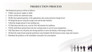 PRODUCTION PROCESS
The Production process will be as follows:
• I.Make sure power supply is stable
• II.Have all the raw materials ready
• III.Mix the required quantity in the appropriate ratio using electronic dough mixer
• IV.Weigh the pieces using the weigh scale and divider machine
• V.Roll the dough and put it into molding tins
• VI.Take them into the oven, wait for 30 to 40 minutes for readiness
• VII.De-mold them and put them into the cooling tracks to cool at room temperature
• VIII.Take them to be sliced by the slicing machine or leave the blocky if the design is blocky
• IX.Pack the ready bread using the polythene wrap branded with the business name, logo and contacts.
• Distribute the products to the immediate consumers for consumption
 