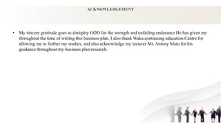 ACKNOWLEDGEMENT
• My sincere gratitude goes to almighty GOD for the strength and unfailing endurance He has given me
throughout the time of writing this business plan. I also thank Waka continuing education Centre for
allowing me to further my studies, and also acknowledge my lecturer Mr. Antony Matu for his
guidance throughout my business plan research.
 