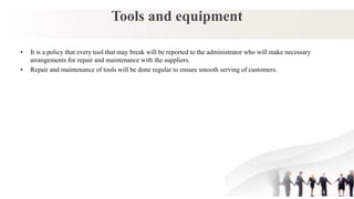Tools and equipment
• It is a policy that every tool that may break will be reported to the administrator who will make necessary
arrangements for repair and maintenance with the suppliers.
• Repair and maintenance of tools will be done regular to ensure smooth serving of customers.
 
