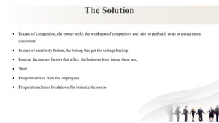 The Solution
 In case of competition, the owner seeks the weakness of competitors and tries to perfect it so as to attract more
customers
 In case of electricity failure, the bakery has got the voltage backup
• Internal factors are factors that affect the business from inside these are;
 Theft
 Frequent strikes from the employees
 Frequent machines breakdown for instance the ovens
 