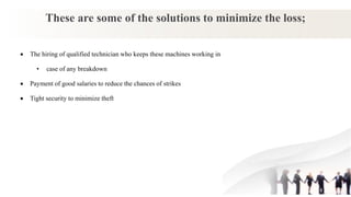 These are some of the solutions to minimize the loss;
 The hiring of qualified technician who keeps these machines working in
• case of any breakdown
 Payment of good salaries to reduce the chances of strikes
 Tight security to minimize theft
 