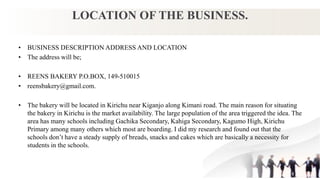 LOCATION OF THE BUSINESS.
• BUSINESS DESCRIPTION ADDRESS AND LOCATION
• The address will be;
• REENS BAKERY P.O.BOX, 149-510015
• reensbakery@gmail.com.
• The bakery will be located in Kirichu near Kiganjo along Kimani road. The main reason for situating
the bakery in Kirichu is the market availability. The large population of the area triggered the idea. The
area has many schools including Gachika Secondary, Kahiga Secondary, Kagumo High, Kirichu
Primary among many others which most are boarding. I did my research and found out that the
schools don’t have a steady supply of breads, snacks and cakes which are basically a necessity for
students in the schools.
 
