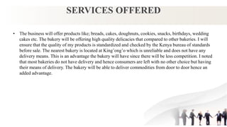 SERVICES OFFERED
• The business will offer products like; breads, cakes, doughnuts, cookies, snacks, birthdays, wedding
cakes etc. The bakery will be offering high quality delicacies that compared to other bakeries. I will
ensure that the quality of my products is standardized and checked by the Kenya bureau of standards
before sale. The nearest bakery is located at King’ong’o which is unreliable and does not have any
delivery means. This is an advantage the bakery will have since there will be less competition. I noted
that most bakeries do not have delivery and hence consumers are left with no other choice but having
their means of delivery. The bakery will be able to deliver commodities from door to door hence an
added advantage.
 