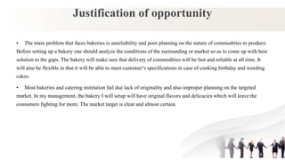 Justification of opportunity
• The main problem that faces bakeries is unreliability and poor planning on the nature of commodities to produce.
Before setting up a bakery one should analyze the conditions of the surrounding or market so as to come up with best
solution to the gaps. The bakery will make sure that delivery of commodities will be fast and reliable at all time. It
will also be flexible in that it will be able to meet customer’s specifications in case of cooking birthday and weeding
cakes.
• Most bakeries and catering institution fail due lack of originality and also improper planning on the targeted
market. In my management, the bakery I will setup will have original flavors and delicacies which will leave the
consumers fighting for more. The market target is clear and almost certain.
 