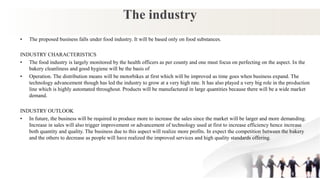 The industry
• The proposed business falls under food industry. It will be based only on food substances.
INDUSTRY CHARACTERISTICS
• The food industry is largely monitored by the health officers as per county and one must focus on perfecting on the aspect. In the
bakery cleanliness and good hygiene will be the basis of
• Operation. The distribution means will be motorbikes at first which will be improved as time goes when business expand. The
technology advancement though has led the industry to grow at a very high rate. It has also played a very big role in the production
line which is highly automated throughout. Products will be manufactured in large quantities because there will be a wide market
demand.
INDUSTRY OUTLOOK
• In future, the business will be required to produce more to increase the sales since the market will be larger and more demanding.
Increase in sales will also trigger improvement or advancement of technology used at first to increase efficiency hence increase
both quantity and quality. The business due to this aspect will realize more profits. In expect the competition between the bakery
and the others to decrease as people will have realized the improved services and high quality standards offering.
 