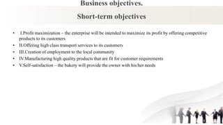 Business objectives.
Short-term objectives
• I.Profit maximization – the enterprise will be intended to maximize its profit by offering competitive
products to its customers
• II.Offering high class transport services to its customers
• III.Creation of employment to the local community
• IV.Manufacturing high quality products that are fit for customer requirements
• V.Self-satisfaction – the bakery will provide the owner with his/her needs
 