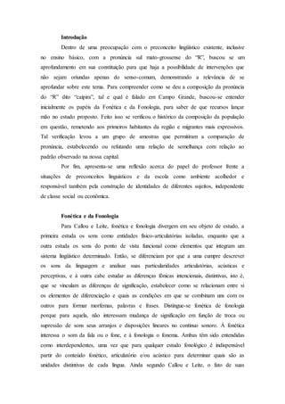 Introdução
Dentro de uma preocupação com o preconceito lingüístico existente, inclusive
no ensino básico, com a pronúncia sul mato-grossense do “R”, buscou se um
aprofundamento em sua constituição para que haja a possibilidade de intervenções que
não sejam oriundas apenas do senso-comum, demonstrando a relevância de se
aprofundar sobre este tema. Para compreender como se deu a composição da pronúncia
do “R” dito “caipira”, tal e qual é falado em Campo Grande, buscou-se entender
inicialmente os papéis da Fonética e da Fonologia, para saber de que recursos lançar
mão no estudo proposto. Feito isso se verificou o histórico da composição da população
em questão, remetendo aos primeiros habitantes da região e migrantes mais expressivos.
Tal verificação levou a um grupo de amostras que permitiram a comparação de
pronúncia, estabelecendo ou refutando uma relação de semelhança com relação ao
padrão observado na nossa capital.
Por fim, apresenta-se uma reflexão acerca do papel do professor frente a
situações de preconceitos linguísticos e da escola como ambiente acolhedor e
responsável também pela construção de identidades de diferentes sujeitos, independente
de classe social ou econômica.
Fonética e da Fonologia
Para Callou e Leite, fonética e fonologia divergem em seu objeto de estudo, a
primeira estuda os sons como entidades físico-articulatórias isoladas, enquanto que a
outra estuda os sons do ponto de vista funcional como elementos que integram um
sistema lingüístico determinado. Então, se diferenciam por que a uma cumpre descrever
os sons da linguagem e analisar suas particularidades articulatórias, acústicas e
perceptivas, e à outra cabe estudar as diferenças fônicas intencionais, distintivas, isto é,
que se vinculam as diferenças de significação, estabelecer como se relacionam entre si
os elementos de diferenciação e quais as condições em que se combinam uns com os
outros para formar morfemas, palavras e frases. Distingue-se fonética de fonologia
porque para aquela, não interessam mudança de significação em função de troca ou
supressão de sons seus arranjos e disposições lineares no contínuo sonoro. À fonética
interessa o som da fala ou o fone, e à fonologia o fonema. Ambas têm sido entendidas
como interdependentes, uma vez que para qualquer estudo fonológico é indispensável
partir do conteúdo fonético, articulatório e/ou acústico para determinar quais são as
unidades distintivas de cada língua. Ainda segundo Callou e Leite, o fato de suas
 