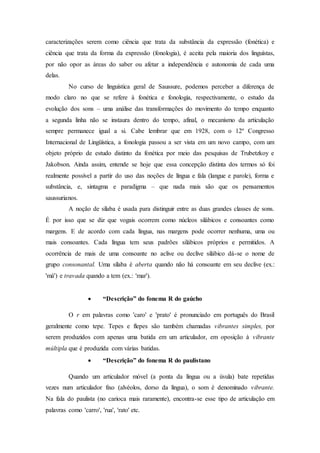 caracterizações serem como ciência que trata da substância da expressão (fonética) e
ciência que trata da forma da expressão (fonologia), é aceita pela maioria dos linguístas,
por não opor as áreas do saber ou afetar a independência e autonomia de cada uma
delas.
No curso de linguística geral de Saussure, podemos perceber a diferença de
modo claro no que se refere à fonética e fonologia, respectivamente, o estudo da
evolução dos sons – uma análise das transformações do movimento do tempo enquanto
a segunda linha não se instaura dentro do tempo, afinal, o mecanismo da articulação
sempre permanece igual a si. Cabe lembrar que em 1928, com o 12º Congresso
Internacional de Lingüística, a fonologia passou a ser vista em um novo campo, com um
objeto próprio de estudo distinto da fonética por meio das pesquisas de Trubetzkoy e
Jakobson. Ainda assim, entende se hoje que essa concepção distinta dos termos só foi
realmente possível a partir do uso das noções de língua e fala (langue e parole), forma e
substância, e, sintagma e paradigma – que nada mais são que os pensamentos
saussurianos.
A noção de sílaba é usada para distinguir entre as duas grandes classes de sons.
É por isso que se diz que vogais ocorrem como núcleos silábicos e consoantes como
margens. E de acordo com cada língua, nas margens pode ocorrer nenhuma, uma ou
mais consoantes. Cada língua tem seus padrões silábicos próprios e permitidos. A
ocorrência de mais de uma consoante no aclive ou declive silábico dá-se o nome de
grupo consonantal. Uma sílaba é aberta quando não há consoante em seu declive (ex.:
'má') e travada quando a tem (ex.: 'mar').
 “Descrição” do fonema R do gaúcho
O r em palavras como 'caro' e 'prato' é pronunciado em português do Brasil
geralmente como tepe. Tepes e flepes são também chamadas vibrantes simples, por
serem produzidos com apenas uma batida em um articulador, em oposição à vibrante
múltipla que é produzida com várias batidas.
 “Descrição” do fonema R do paulistano
Quando um articulador móvel (a ponta da língua ou a úvula) bate repetidas
vezes num articulador fixo (alvéolos, dorso da língua), o som é denominado vibrante.
Na fala do paulista (no carioca mais raramente), encontra-se esse tipo de articulação em
palavras como 'carro', 'rua', 'rato' etc.
 