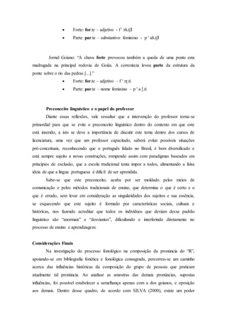  Forte: for.te – adjetivo - f ' ɔh.tʃІ
 Parte: par.te – substantivo feminino - p ' ah.tʃІ
Jornal Goiano: “A chuva forte provocou também a queda de uma ponte esta
madrugada na principal rodovia de Goiás. A correnteza levou parte da estrutura da
ponte sobre o rio das pedras [...].”
 Forte: for.te – adjetivo – f ' ɔɽ.ti
 Parte: par.te – nome feminino – p ' a [.ti
Preconceito linguístico e o papel do professor
Diante essas reflexões, vale ressaltar que a intervenção do professor torna-se
primordial para que se evite o preconceito linguístico dentro do contexto em que este
está inserido, a isto se deve a importância de discutir este tema dentro dos cursos de
licenciatura, uma vez que um professor capacitado, saberá evitar possíveis situações
pré-conceituais, reconhecendo que o português falado no Brasil, é bem diversificado e
está sempre sujeito a novas construções, rompendo assim com paradigmas baseados em
princípios de exclusão, que a escola tradicional tenta impor a todos, alimentando a falsa
ideia de que a língua portuguesa é difícil de ser aprendida.
Sabe-se que este preconceito, acaba por ser moldado pelos meios de
comunicação e pelos métodos tradicionais de ensino, que determina o que é certo e o
que é errado, sem levar em consideração as singularidades dos sujeitos e sua essência,
se esquecendo que este sujeito é formado por características sociais, cultuais e
históricas, nos fazendo acreditar que todos os indivíduos que deviam desse padrão
linguístico são “anormais” e “desviantes”, dificultando e interferindo diretamente no
processo de ensino e aprendizagem.
Considerações Finais
Na investigação do processo fonológico na composição da pronúncia do “R”,
apoiando-se em bibliografia fonética e fonológica consagrada, percorreu-se um caminho
acerca das influências históricas da composição do grupo de pessoas que praticam
atualmente tal pronúncia. Ao analisar as amostras das demais pronúncias, supostas
influências, foi possível estabelecer a semelhança apenas com a dos goianos, e oposição
aos demais. Dentro desse quadro, de acordo com SILVA (2000), existe um poder
 