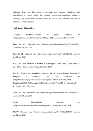 simbólico dentro da fala, assim, é necessário que enquanto educadores haja
maleabilidade e atenção dentro dos possíveis preconceitos linguísticos, conflitos e
diferenças que eventualmente ocorram dentro de sala de aula, evitando assim que as
crianças se sintam excluídas.
Referências Bibliográficas
Academia Sul-Mato-Grossense de Letras. Disponível em
<http://acletrasms.com.br/lersuplem.asp?IDSupl=252>. Acesso em 24 Abr. 2016
Bom dia MS. Disponível em <https://www.youtube.com/watch?v=IzVjp6acRBA>.
Acesso em 24 Abr. 2016
Bom dia SP. Disponível em <https://www.youtube.com/watch?v=zIuy55r-9pI>. Acesso
em 24 Abr. 2016
CALLOU, Dinah. Iniciação à fonética e à fonologia / Dinah Callou, Yonne Leite. 11
ed. - 11 ed. - Rio de Janeiro: Jorge Zahar Ed., 2009.
ENCICLOPÉDIA dos Municípios Brasileiros. Rio de Janeiro: Instituto Brasileiro de
Geografia e Estatística, 1957, 41p. Disponível em
<http://biblioteca.ibge.gov.br/visualizacao/monografias/GEBIS%20-%20RJ/EMB-
Enciclopedia%20dos%20Municipios%20Brasileiros/EMB_Volume24_BH_Separata.pd
f>. Acesso em 24 Abr. 2016.
Jornal do RS. Disponível em <https://www.youtube.com/watch?v=TDdr5wyndNU>.
Acesso em 24 Abr. 2016
Jornal Nacional/Goiás. Disponível em
<https://www.youtube.com/watch?v=MdX_XBdt>. Acesso em 24 Abr. 2016
MGTV. Disponível em <https://www.youtube.com/watch?v=_FRBGo1Y07U>. Acesso
em 24 Abr. 2016
 