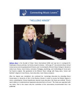 “HELLENE HINER”
Hellene Hiner is the founder of Music Vision International (MVI) and was born in Leningrad (St.
Peterburg) in Russia and later, her family moved to Ukraine. At the age of 7 she entered a Music School
to learn piano and she graduated with honors prior to entering the Zhitomir Music College in Ukraine to
study music theory, music history, and piano. Pedagogy, psychology, and methodology of music were
her favorite subjects. She graduated at the Zhitomir Music College with flying colors, honors and
Bachelor’s degree in music theory, music education, music history and piano.
After her degree was completed, she continued her musicology education by attending Music
Conservatory in University of Arts in the Kharkov Ukraine in order to receive her Master Degree in
music, completing her 16-year-long Russian classical music education. Her thesis was entitled, “How to
teach children to understand and appreciate advanced forms of music.” The thesis was appraised with
top marks. That is the reason why the committee of the conservatory recommended that it be
published.
 