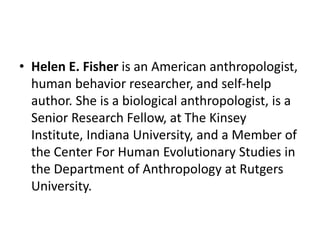 • Helen E. Fisher is an American anthropologist,
human behavior researcher, and self-help
author. She is a biological anthropologist, is a
Senior Research Fellow, at The Kinsey
Institute, Indiana University, and a Member of
the Center For Human Evolutionary Studies in
the Department of Anthropology at Rutgers
University.
 