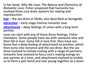 In her book, Why We Love: The Nature and Chemistry of
Romantic Love, Fisher proposed that humanity has
evolved three core brain systems for mating and
reproduction:
lust – the sex drive or libido, also described as borogodó.
attraction – early stage intense romantic love.
attachment – deep feelings of union with a long term
partner.
Love can start with any of these three feelings, Fisher
maintains. Some people have sex with someone new and
then fall in love. Some fall in love first, then have sex.
Some feel a deep feeling of attachment to another, which
then turns into romance and the sex drive. But the sex
drive evolved to initiate mating with a range of partners;
romantic love evolved to focus one's mating energy on
one partner at a time; and attachment evolved to enable
us to form a pair bond and rear young together as a team.
 