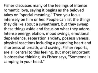 Fisher discusses many of the feelings of intense
romantic love, saying it begins as the beloved
takes on "special meaning." Then you focus
intensely on him or her. People can list the things
they dislike about a sweetheart, but they sweep
these things aside and focus on what they adore.
Intense energy, elation, mood swings, emotional
dependence, separation anxiety, possessiveness,
physical reactions including a pounding heart and
shortness of breath, and craving, Fisher reports,
are all central to this feeling. But most important
is obsessive thinking. As Fisher says, "Someone is
camping in your head."
 