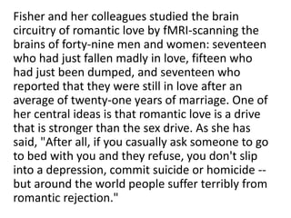 Fisher and her colleagues studied the brain
circuitry of romantic love by fMRI-scanning the
brains of forty-nine men and women: seventeen
who had just fallen madly in love, fifteen who
had just been dumped, and seventeen who
reported that they were still in love after an
average of twenty-one years of marriage. One of
her central ideas is that romantic love is a drive
that is stronger than the sex drive. As she has
said, "After all, if you casually ask someone to go
to bed with you and they refuse, you don't slip
into a depression, commit suicide or homicide --
but around the world people suffer terribly from
romantic rejection."
 