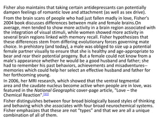 Fisher also maintains that taking certain antidepressants can potentially
dampen feelings of romantic love and attachment (as well as sex drive).
From the brain scans of people who had just fallen madly in love, Fisher's
2004 book discusses differences between male and female brains.On
average, men tended to show more activity in a brain region associated with
the integration of visual stimuli, while women showed more activity in
several brain regions linked with memory recall. Fisher hypothesizes that
these differences stem from differing evolutionary forces governing mate
choice. In prehistory (and today), a male was obliged to size up a potential
female partner visually to ensure that she is healthy and age-appropriate to
bear and rear their potential progeny. But a female could not know from a
male's appearance whether he would be a good husband and father; she
had to remember his past behaviors, achievements and misadventures--
memories which could help her select an effective husband and father for
her forthcoming young.
In 2006, her MRI research, which showed that the ventral tegmental
area and the caudate nucleus become active when people are in love, was
featured in the National Geographic cover-page article, "Love – the
Chemical Reaction".[11]
Fisher distinguishes between four broad biologically based styles of thinking
and behaving which she associates with four broad neurochemical systems.
Fisher emphasizes that these are not “types” and that we are all a unique
combination of all of them.
 