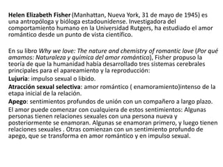 Helen Elizabeth Fisher (Manhattan, Nueva York, 31 de mayo de 1945) es
una antropóloga y bióloga estadounidense. Investigadora del
comportamiento humano en la Universidad Rutgers, ha estudiado el amor
romántico desde un punto de vista científico.
En su libro Why we love: The nature and chemistry of romantic love (Por qué
amamos: Naturaleza y química del amor romántico), Fisher propuso la
teoría de que la humanidad había desarrollado tres sistemas cerebrales
principales para el apareamiento y la reproducción:
Lujuria: impulso sexual o libido.
Atracción sexual selectiva: amor romántico ( enamoramiento)intenso de la
etapa inicial de la relación.
Apego: sentimientos profundos de unión con un compañero a largo plazo.
El amor puede comenzar con cualquiera de estos sentimientos: Algunas
personas tienen relaciones sexuales con una persona nueva y
posteriormente se enamoran. Algunas se enamoran primero, y luego tienen
relaciones sexuales . Otras comienzan con un sentimiento profundo de
apego, que se transforma en amor romántico y en impulso sexual.
 