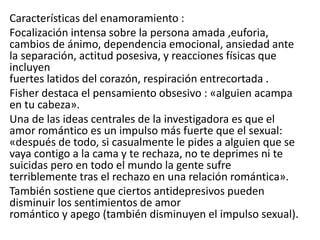 Características del enamoramiento :
Focalización intensa sobre la persona amada ,euforia,
cambios de ánimo, dependencia emocional, ansiedad ante
la separación, actitud posesiva, y reacciones físicas que
incluyen
fuertes latidos del corazón, respiración entrecortada .
Fisher destaca el pensamiento obsesivo : «alguien acampa
en tu cabeza».
Una de las ideas centrales de la investigadora es que el
amor romántico es un impulso más fuerte que el sexual:
«después de todo, si casualmente le pides a alguien que se
vaya contigo a la cama y te rechaza, no te deprimes ni te
suicidas pero en todo el mundo la gente sufre
terriblemente tras el rechazo en una relación romántica».
También sostiene que ciertos antidepresivos pueden
disminuir los sentimientos de amor
romántico y apego (también disminuyen el impulso sexual).
 