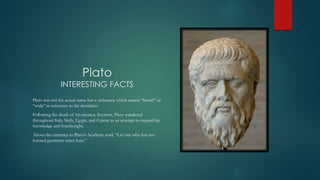 Plato
INTERESTING FACTS
Plato was not his actual name but a nickname which means “broad” or
“wide” in reference to his shoulders.
Following the death of his mentor, Socrates, Plato wandered
throughout Italy, Sicily, Egypt, and Cyrene in an attempt to expand his
knowledge and forethought.
Above the entrance to Plato’s Academy read, “Let one who has not
learned geometry enter here.”
 