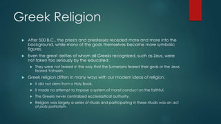 Greek Religion
 After 500 B.C., the priests and priestesses receded more and more into the
background, while many of the gods themselves became more symbolic
figures.
 Even the great deities of whom all Greeks recognized, such as Zeus, were
not taken too seriously by the educated.
 They were not feared in the way that the Sumerians feared their gods or the Jews
feared Yahweh.
 Greek religion differs in many ways with our modern ideas of religion.
 It did not stem from a Holy Book.
 It made no attempt to impose a system of moral conduct on the faithful.
 The Greeks never centralized ecclesiastical authority.
 Religion was largely a series of rituals and participating in these rituals was an act
of polis patriotism.
 