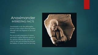 Anaximander
INTERESTING FACTS
Anaximander is the first philosopher
known to have written down his studies,
although only one fragment of his work
remains.
He was an early proponent of science
and tried to explain different aspects of
the universe claiming that nature was
ruled by laws and anything that disrupts
the balance of nature does not last long.
 